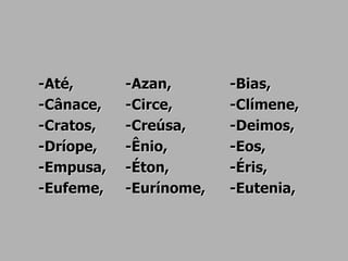 -Até, -Azan, -Bias,
-Cânace, -Circe, -Clímene,
-Cratos, -Creúsa, -Deimos,
-Dríope, -Ênio, -Eos,
-Empusa, -Éton, -Éris,
-Eufeme, -Eurínome, -Eutenia,
 