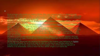 Creación del mundo

En el principio sólo existía un océano infinito, Nun, que contenía todos los elementos del
Universo. No existían ni el Cielo ni la Tierra, y los hombres aún no habían nacido. No había vida
ni muerte. El espíritu del mundo se hallaba disperso en el caos, hasta que tomando conciencia
se llamó a sí mismo; así nació el dios Ra.
Ra estaba solo; creó de su aliento al aire, Shu, y de su saliva a la humedad, Tefnut, y los mandó
a vivir al otro lado de Nun.
Después hizo emerger una isla donde poder descansar; la llamó Egipto. Y como surgíó de las
aguas, viviría gracias al agua; así nació el Nilo.
Ra fue creando a las plantas y los animales a partir de Nun. Entretanto, Shu y Tefnut tuvieron
dos hijos, a los que llamaron Geb (Tierra) y Nut (Cielo). Geb y Nut se casaron; así, el cielo yacía
sobre la tierra, copulando con ella. Shu, celoso, los maldijo y los separó sosteniendo al cielo
sobre su cabeza, y sujetando a la tierra con sus pies; aún así, no pudo evitar que Nun tuviera
hijas, las estrellas.
Ra había enviado a uno de sus ojos a buscar a Shu y Tefnut. Pero cuando regresó, otro ojo
había ocupado su lugar. El primer ojo comenzó a llorar, hasta que Ra lo colocó en su frente,
creando así al Sol.
De las lágrimas del primer ojo nacieron los hombres y las mujeres, que habitaron en Egipto.
Y todas las mañanas, Ra recorría el cielo el cielo en una barca que flotaba sobre Nun,
transportando así al Sol. Cada noche, Nut se lo tragaba, y Ra continuaba su viaje por el
Infierno; si lo atravesaba, volvía a nacer de Nut, dando origen a un nuevo día.
 