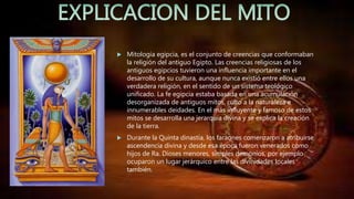  Mitología egipcia, es el conjunto de creencias que conformaban
la religión del antiguo Egipto. Las creencias religiosas de los
antiguos egipcios tuvieron una influencia importante en el
desarrollo de su cultura, aunque nunca existió entre ellos una
verdadera religión, en el sentido de un sistema teológico
unificado. La fe egipcia estaba basada en una acumulación
desorganizada de antiguos mitos, culto a la naturaleza e
innumerables deidades. En el más influyente y famoso de estos
mitos se desarrolla una jerarquía divina y se explica la creación
de la tierra.
 Durante la Quinta dinastía, los faraones comenzaron a atribuirse
ascendencia divina y desde esa época fueron venerados como
hijos de Ra. Dioses menores, simples demonios, por ejemplo
ocuparon un lugar jerárquico entre las divinidades locales
también.
 
