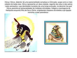Hórus: Hórus, detentor de uma personalidade complexa e intrincada, surge como a mais
célebre de todas elas. Hórus representa um deus celeste, regente dos céus e dos astros
neles semeados, cuja identidade é produto de uma longa evolução, no decorrer da qual
Hórus assimila as personalidades de múltiplas divindades. Integra a cosmogonia de
Heliópolis enquanto filho de Ísis e Osíris, englobando díspares divindades cuja ligação
remonta a este parentesco .
 