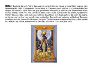 Hátor: Senhora do céu", "alma das árvores", ama-de-leite de Hórus, a vaca Hátor aparece com
freqüência nos mitos. É uma deusa benevolente, adorada em várias regiões, principalmente em seu
templo de Dendera. Vaca tranqüila que geralmente personifica o olho de Rá, amamentou Hórus
quando nasceu. Uma vaca que usava um disco solar e duas plumas entre os chifres representava
Hathor, deusa do céu e das mulheres, nutriz do deus Hórus e do faraó, patrona do amor, da alegria,
da dança e da música, mas também das necrópoles. Seu centro de culto era a cidade de Dendera,
mas havia templos dessa divindade por toda parte. Também era representada por uma mulher usando
na cabeça o disco solar entre chifres de vaca, ou uma mulher com cabeça de vaca.
 