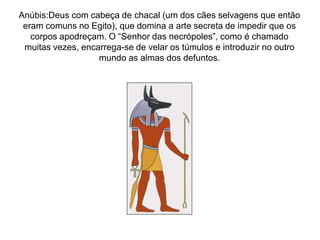 Anúbis:Deus com cabeça de chacal (um dos cães selvagens que então
eram comuns no Egito), que domina a arte secreta de impedir que os
corpos apodreçam. O “Senhor das necrópoles”, como é chamado
muitas vezes, encarrega-se de velar os túmulos e introduzir no outro
mundo as almas dos defuntos.
 