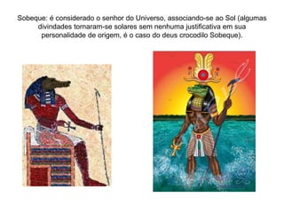 Sobeque: é considerado o senhor do Universo, associando-se ao Sol (algumas
divindades tornaram-se solares sem nenhuma justificativa em sua
personalidade de origem, é o caso do deus crocodilo Sobeque).
 