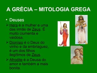 A GRÉCIA – MITOLOGIA GREGA Deuses Hera  é a mulher e uma das irmãs de  Zeus . É muito ciumenta e vaidosa.  Dionísio  é o Deus do vinho e da embriaguez, é um dos filhos ilegítimos de  Zeus . Afrodite  é a Deusa do amor e também a mais bonita. 
