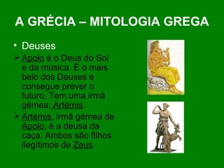 A GRÉCIA – MITOLOGIA GREGA Deuses Apolo  é o Deus do Sol e da música. É o mais belo dos Deuses e consegue prever o futuro. Tem uma irmã gémea:  Artémis . Artémis , irmã gémea de  Apolo , é a deusa da caça. Ambos são filhos ilegítimos de  Zeus . 