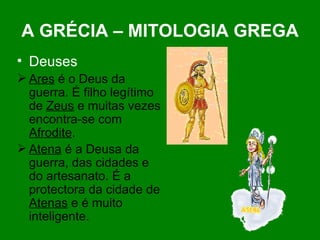 A GRÉCIA – MITOLOGIA GREGA Deuses Ares  é o Deus da guerra. É filho legítimo de  Zeus  e muitas vezes encontra-se com  Afrodite . Atena  é a Deusa da guerra, das cidades e do artesanato. É a protectora da cidade de  Atenas  e é muito inteligente. 