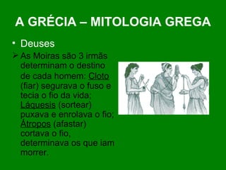 A GRÉCIA – MITOLOGIA GREGA Deuses As Moiras são 3 irmãs determinam o destino de cada homem:  Cloto   (fiar) segurava o fuso e tecia o fio da vida;  Láquesis  (sortear) puxava e enrolava o fio;  Átropos  (afastar) cortava o fio, determinava os que iam morrer.  