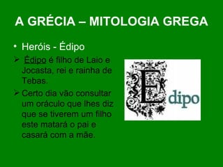 A GRÉCIA – MITOLOGIA GREGA Heróis - Édipo Édipo  é filho de Laio e Jocasta, rei e rainha de Tebas. Certo dia vão consultar um oráculo que lhes diz que se tiverem um filho este matará o pai e casará com a mãe. 