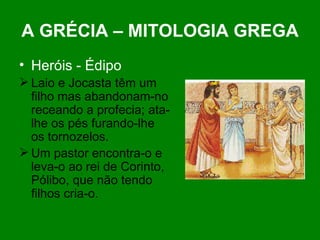 A GRÉCIA – MITOLOGIA GREGA Heróis - Édipo Laio e Jocasta têm um filho mas abandonam-no receando a profecia; ata-lhe os pés furando-lhe os tornozelos.  Um pastor encontra-o e leva-o ao rei de Corinto, Pólibo, que não tendo filhos cria-o. 