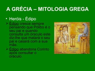A GRÉCIA – MITOLOGIA GREGA Heróis - Édipo Édipo  cresce sempre pensando que Pólibo é o seu pai e quando consulta um óraculo este diz-lhe que matará o seu pai e casará com a sua mãe. Édipo  abandona Corinto após consultar o oráculo. 
