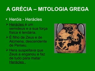 A GRÉCIA – MITOLOGIA GREGA Heróis - Herácles Herácles  é um semideus e a sua força física é lendária. É filho de Zeus e de Alcmena, descendente de Perseu. Hera suspeitava que Zeus a enganou e faz de tudo para matar  Herácles . 