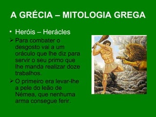 A GRÉCIA – MITOLOGIA GREGA Heróis – Herácles Para combater o desgosto vai a um oráculo que lhe diz para servir o seu primo que lhe manda realizar doze trabalhos. O primeiro era levar-lhe a pele do leão de Némea, que nenhuma arma consegue ferir. 