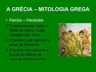 A GRÉCIA – MITOLOGIA GREGA Heróis – Herácles O segundo era matar a Hidra de Lerna, cujas cabeças são nove. O terceiro era capturar o javali de Erimanto. O quarto era capturar a Corça de chifres de ouro do monte Cerínio.  