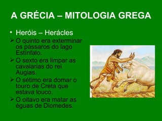 A GRÉCIA – MITOLOGIA GREGA Heróis – Herácles O quinto era exterminar os pássaros do lago Estínfalo. O sexto era limpar as cavalarias do rei Augias.  O sétimo era domar o touro de Creta que estava louco. O oitavo era matar as éguas de Diomedes. 