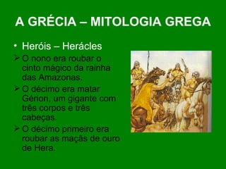 A GRÉCIA – MITOLOGIA GREGA Heróis – Herácles O nono era roubar o cinto mágico da rainha das Amazonas. O décimo era matar Gérion, um gigante com três corpos e três cabeças. O décimo primeiro era roubar as maçãs de ouro de Hera. 