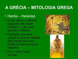 A GRÉCIA – MITOLOGIA GREGA Heróis – Herácles E por último o décimo segundo era trazer Cérebro, o cão que guarda o Inferno. Passado uns anos, graças a uma armadilha este sente horríveis dores e mata-se numa fogueira. Foi o único herói imortal.  