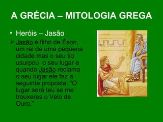 A GRÉCIA – MITOLOGIA GREGA Heróis – Jasão Jasão  é filho de Éson, um rei de uma pequena cidade mas o seu tio usurpou  o seu lugar e quando  Jasão  reclama o seu lugar ele faz a seguinte proposta: “O lugar será teu se me trouxeres o Velo de Ouro.”  