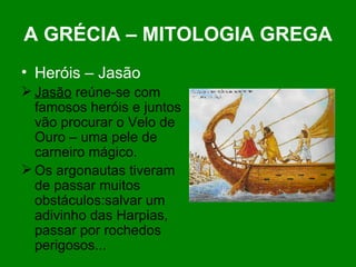 A GRÉCIA – MITOLOGIA GREGA Heróis – Jasão Jasão  reúne-se com famosos heróis e juntos vão procurar o Velo de Ouro – uma pele de carneiro mágico. Os argonautas tiveram de passar muitos obstáculos:salvar um adivinho das Harpias, passar por rochedos perigosos... 