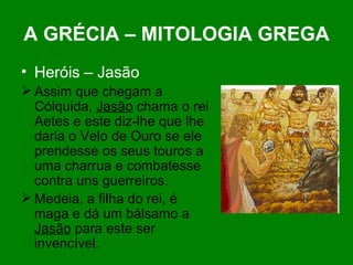 A GRÉCIA – MITOLOGIA GREGA Heróis – Jasão Assim que chegam a Cólquida,  Jasão  chama o rei Aetes e este diz-lhe que lhe daria o Velo de Ouro se ele prendesse os seus touros a uma charrua e combatesse contra uns guerreiros. Medeia, a filha do rei, é maga e dá um bálsamo a  Jasão  para este ser invencível. 