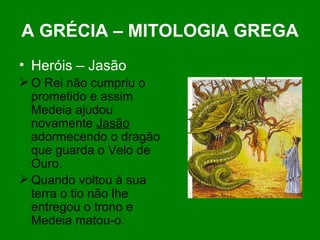 A GRÉCIA – MITOLOGIA GREGA Heróis – Jasão   O Rei não cumpriu o prometido e assim Medeia ajudou novamente  Jasão  adormecendo o dragão que guarda o Velo de Ouro. Quando voltou á sua terra o tio não lhe entregou o trono e Medeia matou-o. 