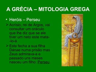 A GRÉCIA – MITOLOGIA GREGA Heróis – Perseu Acrísio, rei de Argos, vai consultar um oráculo que lhe diz que se ele tiver um neto este mata- -lo-á. Este fecha a sua filha Dánae numa prisão mas Zeus admirava-a e passado uns meses nasceu um filho:  Perseu . 
