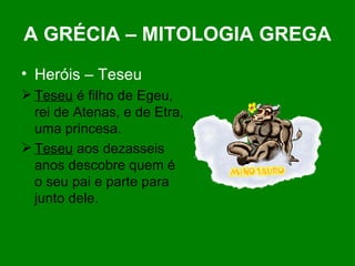 A GRÉCIA – MITOLOGIA GREGA Heróis – Teseu Teseu  é filho de Egeu, rei de Atenas, e de Etra, uma princesa. Teseu  aos dezasseis anos descobre quem é o seu pai e parte para junto dele. 