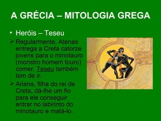 A GRÉCIA – MITOLOGIA GREGA Heróis – Teseu Regularmente, Atenas entrega a Creta catorze jovens para o minotauro (monstro homem touro) comer.  Teseu  também tem de ir. Ariana, filha do rei de Creta, dá-lhe um fio para ele conseguir entrar no labirinto do minotauro e matá-lo. 