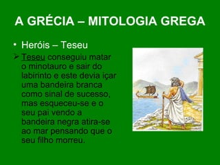 A GRÉCIA – MITOLOGIA GREGA Heróis – Teseu Teseu  conseguiu matar o minotauro e sair do labirinto e este devia içar uma bandeira branca como sinal de sucesso, mas esqueceu-se e o seu pai vendo a bandeira negra atira-se ao mar pensando que o seu filho morreu. 