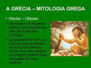 A GRÉCIA – MITOLOGIA GREGA Heróis – Ulisses Na viagem de regresso sofrem um contratempo: Vão dar à ilha dos Ciclopes. Lá deparam-se com um Ciclope que os prende na sua gruta para os comer mas eles cegam-no e fogem quando este vai pastar as suas ovelhas. 