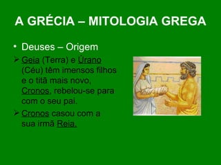 A GRÉCIA – MITOLOGIA GREGA Deuses – Origem Geia  (Terra) e  Úrano  (Céu) têm imensos filhos e o titã mais novo,  Cronos , rebelou-se para com o seu pai. Cronos  casou com a  sua irmã  Reia. 