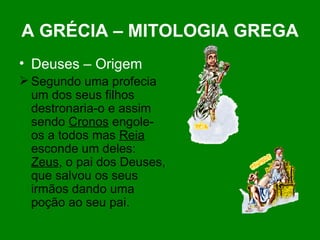 A GRÉCIA – MITOLOGIA GREGA Deuses – Origem Segundo uma profecia um dos seus filhos destronaria-o e assim sendo  Cronos  engole-os a todos mas  Reia  esconde um deles:  Zeus , o pai dos Deuses, que salvou os seus irmãos dando uma poção ao seu pai.                                                                                                                                                                       
