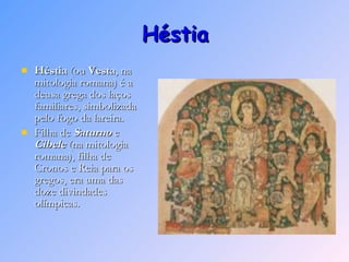 Héstia Héstia  (ou  Vesta , na mitologia romana) é a deusa grega dos laços familiares, simbolizada pelo fogo da lareira. Filha de  Saturno  e  Cibele  (na mitologia romana), filha de Cronos e Reia para os gregos, era uma das doze divindades olímpicas. 