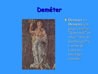 Deméter Deméter  ou  Demetra  (em grego  Δημήτηρ , "deusa mãe" ou talvez "mãe da distribuição") é o nome de Ceres na mitologia romana. 