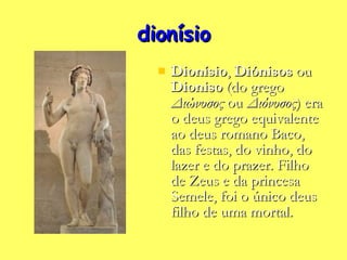 dionísio Dionísio ,  Diónisos  ou  Dioniso  (do grego  Διώνυσος  ou  Διόνυσος ) era o deus grego equivalente ao deus romano Baco, das festas, do vinho, do lazer e do prazer. Filho de Zeus e da princesa Semele, foi o único deus filho de uma mortal. 