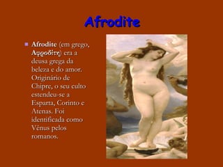 Afrodite Afrodite  (em grego,  Αφροδίτη ) era a deusa grega da beleza e do amor. Originário de Chipre, o seu culto estendeu-se a Esparta, Corinto e Atenas. Foi identificada como Vênus pelos romanos. 