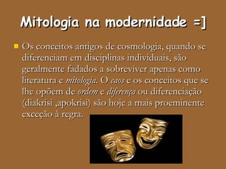 Mitologia na modernidade =] Os conceitos antigos de cosmologia, quando se diferenciam em disciplinas individuais, são geralmente fadados a sobreviver apenas como literatura e  mitologia . O  caos  e os conceitos que se lhe opõem de  ordem  e  diferença  ou diferenciação (diakrisi ,apokrisi) são hoje a mais proeminente exceção à regra. 