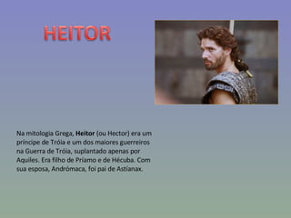 Na mitologia Grega,  Heitor  (ou Hector) era um príncipe de Tróia e um dos maiores guerreiros na Guerra de Tróia, suplantado apenas por Aquiles. Era filho de Príamo e de Hécuba. Com sua esposa, Andrómaca, foi pai de Astíanax. 