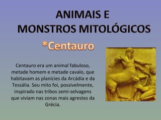 Centauro era um animal fabuloso, metade homem e metade cavalo, que habitavam as planícies da Arcádia e da Tessália. Seu mito foi, possivelmente, inspirado nas tribos semi-selvagens que viviam nas zonas mais agrestes da Grécia. 