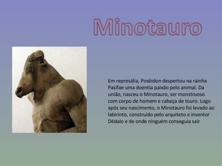 Em represália, Posêidon despertou na rainha Pasífae uma doentia paixão pelo animal. Da união, nasceu o Minotauro, ser monstruoso com corpo de homem e cabeça de touro. Logo após seu nascimento, o Minotauro foi levado ao labirinto, construído pelo arquiteto e inventor Dédalo e de onde ninguém conseguia sair 