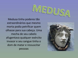 Medusa tinha poderes tão extraordinários que mesmo morta podia petrificar quem olhasse para sua cabeça. Uma mecha de seu cabelo afugentava qualquer exército invasor e seu sangue tinha o dom de matar e ressuscitar pessoas 