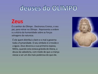 Zeus É o senhor do Olimpo . Destronou Cronos, o seu pai, para reinar no Olimpo . Representa a ordem e a vitória da humanidade sobre as forças selvagens da natureza. É ele quem distribui o bem e o mal e governa toda a humanidade. O seu símbolo é o trovão e a águia. Zeus devorou a sua primeira esposa, Métis, quando esta estava grávida de Atena, a deusa da sabedoria, com medo de que a criança viesse a ser um dia mais poderosa do que ele. 