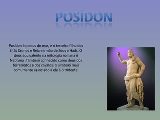Posídon é o deus do mar, e o terceiro filho dos titãs Cronos e Réia e irmão de Zeus e Hads. O deus equivalente na mitologia romana é Neptuno .Também conhecido como deus dos terremotos e dos cavalos. O símbolo mais comumente associado a ele é o tridente. 