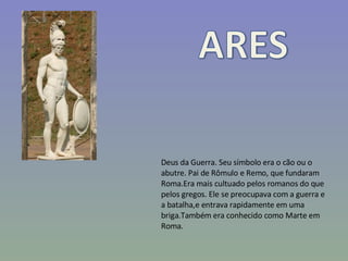 Deus da Guerra. Seu símbolo era o cão ou o abutre. Pai de Rômulo e Remo, que fundaram Roma.Era mais cultuado pelos romanos do que pelos gregos. Ele se preocupava com a guerra e a batalha,e entrava rapidamente em uma briga.Também era conhecido como Marte em Roma. 