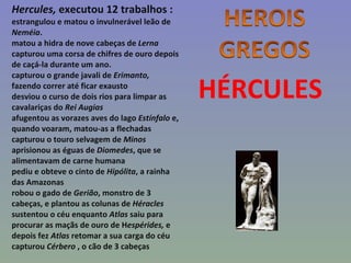 HÉRCULES Hercules,  executou 12 trabalhos :  estrangulou e matou o invulnerável leão de  Neméia . matou a hidra de nove cabeças de  Lerna capturou uma corsa de chifres de ouro depois de caçá-la durante um ano. capturou o grande javali de  Erimanto,  fazendo correr até ficar exausto desviou o curso de dois rios para limpar as cavalariças do  Rei Augias afugentou as vorazes aves do lago  Estínfalo  e, quando voaram, matou-as a flechadas capturou o touro selvagem de  Minos aprisionou as éguas de  Diomedes , que se alimentavam de carne humana pediu e obteve o cinto de  Hipólita , a rainha das Amazonas robou o gado de  Gerião , monstro de 3 cabeças, e plantou as colunas de  Héracles sustentou o céu enquanto  Atlas  saiu para procurar as maçãs de ouro de H espérides,  e depois fez  Atlas  retomar a sua carga do céu capturou  Cérbero  , o cão de 3 cabeças 