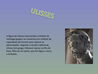 A figura de Ulisses transcendeu o âmbito da mitologia grega e se converteu em símbolo da capacidade do homem para superar as adversidades. Segundo a versão tradicional, Ulisses (em grego, Odisseu) nasceu na ilha de Ítaca, filho do rei Laerte, que lhe legou o reino, e Anticléia. 