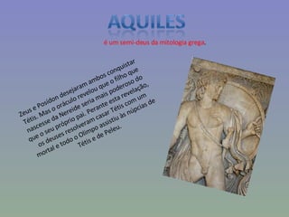 é um semi-deus da mitologia grega . Zeus e Posídon desejaram ambos conquistar Tétis. Mas o oráculo revelou que o filho que nascesse da Nereide seria mais poderoso do que o seu próprio pai. Perante esta revelação, os deuses resolveram casar Tétis com um mortal e todo o Olimpo assistiu às núpcias de Tétis e de Peleu. 