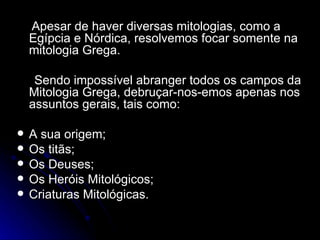 Apesar de haver diversas mitologias, como a Egípcia e Nórdica, resolvemos focar somente na mitologia Grega. Sendo impossível abranger todos os campos da Mitologia Grega, debruçar-nos-emos apenas nos assuntos gerais, tais como: A sua origem; Os titãs; Os Deuses; Os Heróis Mitológicos; Criaturas Mitológicas.  