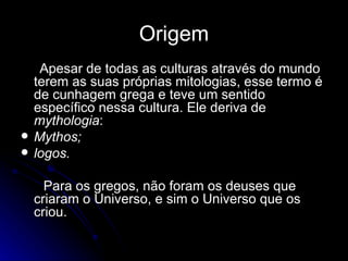 Origem Apesar de todas as culturas através do mundo terem as suas próprias mitologias, esse termo é de cunhagem grega e teve um sentido específico nessa cultura. Ele deriva de  mythologia : Mythos; logos. Para os gregos, não foram os deuses que criaram o Universo, e sim o Universo que os criou.  