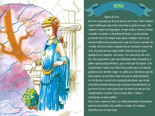 HERA
Esposa de Zeus
Hera foi resgatada por Zeus do interior de Cronos. Talvez fiquem
surpreendidos por uma irmã e um irmão se poderem casar. Mas
naqueles tempos tão longínquos, em que ainda se estava a formar
o mundo e tratando-se além disso de deuses, era um costume
permitido. Hera foi sempre uma esposa exemplar e fiel ao seu
marido (embora não possamos dizer que ele fizesse o mesmo). Na
verdade, ela ficava muito zangada com as constantes traições de
Zeus. Para que possam compreender como ela era perigosa
quando ficava ciumenta, vou contar-vos o mito de lo. Um certo
dia, Zeus apaixonou-se por uma lindíssima ninfa chamada lo. A
pobre rapariga fugia do deus e, para evitar que ela fugisse, Zeus
transformou-a numa vaca. Hera ficou a saber que o seu marido
galanteava lo e decidiu vingar-se: pediu ao rei dos deuses que lhe
desse aquela vaca tão bela. Como Zeus não se podia denunciar,
teve de lha dar e assim lo foi castigada pela deusa, que enviou
atrás dela um moscardo para que a picasse constantemente. lo
percorreu terras e mares para fugir do inseto, até que por fim,
completamente exausta, Zeus teve pena dela e voltou a
transformá-la numa mulher.
Hera, irmã e esposa de Zeus, era rainha dos deuses e dos homens,
protetora da família e das mulheres casadas. Os romanos
identificaram-na como Juno.
 