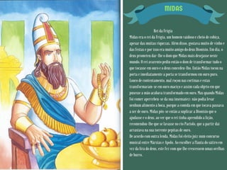 MIDAS
Rei da Frígia
Midas era o rei da Frígia, um homem vaidoso e cheio de cobiça,
apesar das muitas riquezas. Além disso, gostava muito de vinho e
das festas e por isso era muito amigo do deus Dionísio. Um dia, o
deus prometeu dar-lhe o dom que Midas mais desejasse neste
mundo. O rei avarento pediu então o dom de transformar tudo o
que tocasse em ouro e o deus concedeu-lho. Então Midas tocou na
porta e imediatamente a porta se transformou em ouro puro.
Louco de contentamento, mal roçou nas cortinas e estas
transformaram-se em ouro maciço e assim cada objeto em que
pusesse a mão acabava transformado em ouro. Mas quando Midas
foi comer apercebeu-se da sua insensatez: não podia levar
nenhum alimento à boca, porque a comida em que tocava passava
a ser de ouro. Midas pôs-se então a suplicar a Dionísio que o
ajudasse e o deus, ao ver que o rei tinha aprendido a lição,
recomendou-lhe que se lavasse no rio Pactolo, que a partir daí
arrastava na sua torrente pepitas de ouro.
De acordo com outra lenda, Midas foi eleito juiz num concurso
musical entre Mársias e Apolo. Ao escolher a flauta do sátiro em
vez da lira do deus, este fez com que lhe crescessem umas orelhas
de burro.
 